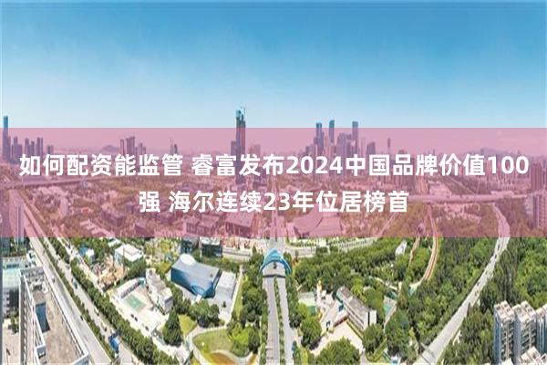 如何配资能监管 睿富发布2024中国品牌价值100强 海尔连续23年位居榜首