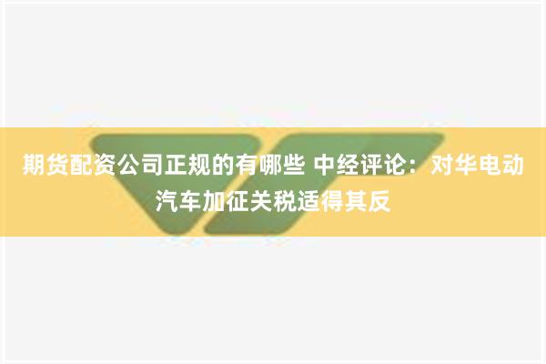 期货配资公司正规的有哪些 中经评论：对华电动汽车加征关税适得其反