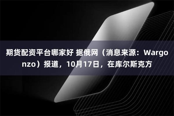 期货配资平台哪家好 据俄网（消息来源：Wargonzo）报道，10月17日，在库尔斯克方