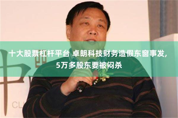 十大股票杠杆平台 卓朗科技财务造假东窗事发, 5万多股东要被闷杀