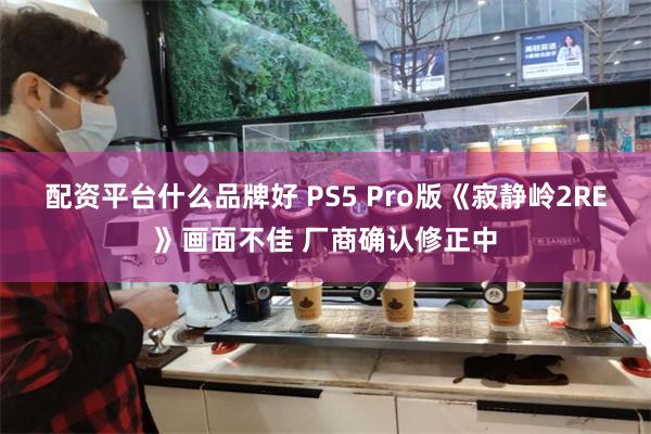 配资平台什么品牌好 PS5 Pro版《寂静岭2RE》画面不佳 厂商确认修正中