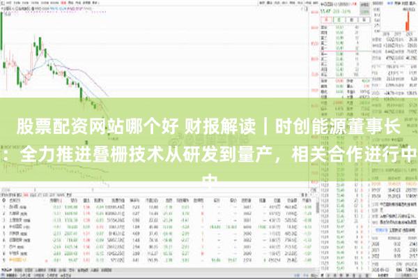 股票配资网站哪个好 财报解读｜时创能源董事长：全力推进叠栅技术从研发到量产，相关合作进行中