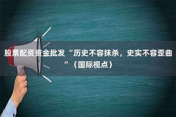 股票配资资金批发 “历史不容抹杀，史实不容歪曲”（国际视点）