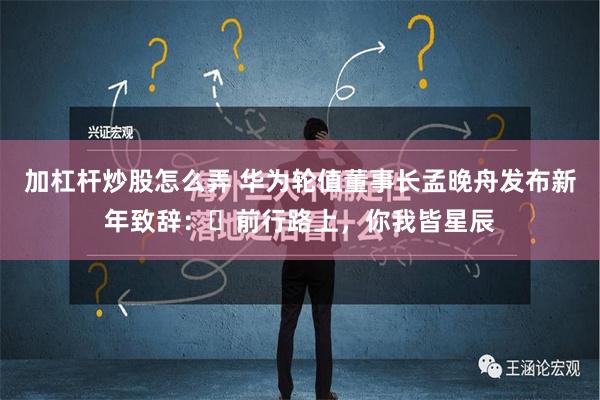 加杠杆炒股怎么弄 华为轮值董事长孟晚舟发布新年致辞：​前行路上，你我皆星辰