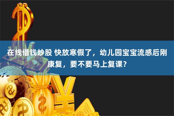 在线借钱炒股 快放寒假了，幼儿园宝宝流感后刚康复，要不要马上复课？