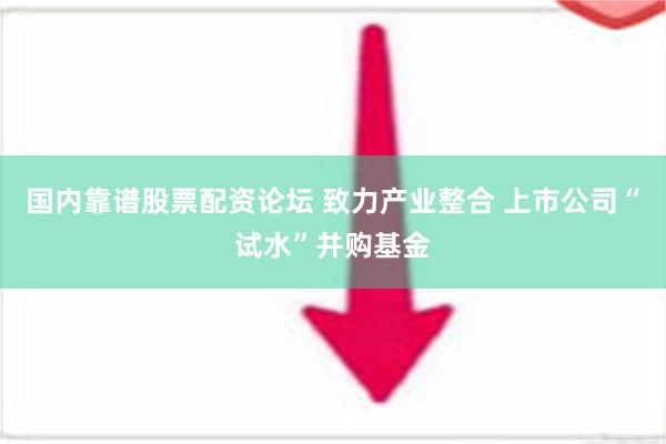 国内靠谱股票配资论坛 致力产业整合 上市公司“试水”并购基金